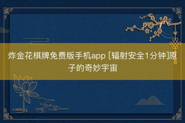 炸金花棋牌免费版手机app [辐射安全1分钟]原子的奇妙宇宙
