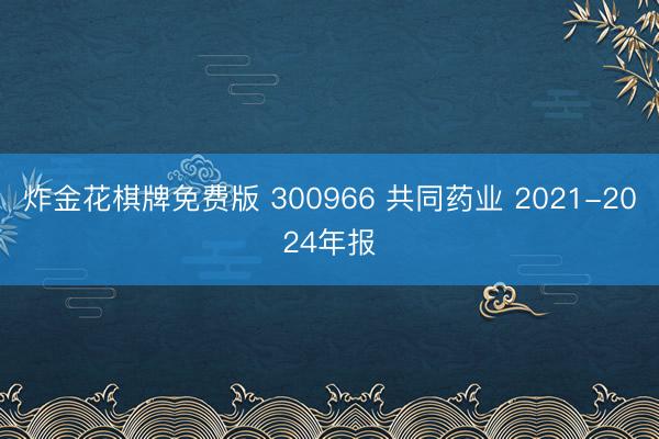 炸金花棋牌免费版 300966 共同药业 2021-2024年报