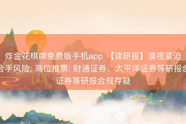 炸金花棋牌免费版手机app 【读研报】漠视紧迫股东减合手风险， 高位推票: 财通证券、太平洋证券等研报合规存疑