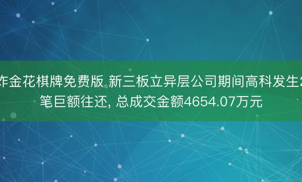 炸金花棋牌免费版 新三板立异层公司期间高科发生2笔巨额往还， 总成交金额4654.07万元