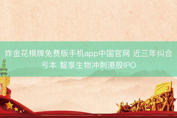 炸金花棋牌免费版手机app中国官网 近三年纠合亏本 智享生物冲刺港股IPO
