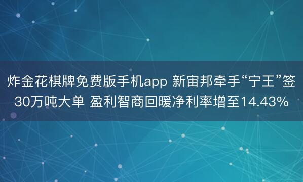 炸金花棋牌免费版手机app 新宙邦牵手“宁王”签30万吨大单 盈利智商回暖净利率增至14.43%