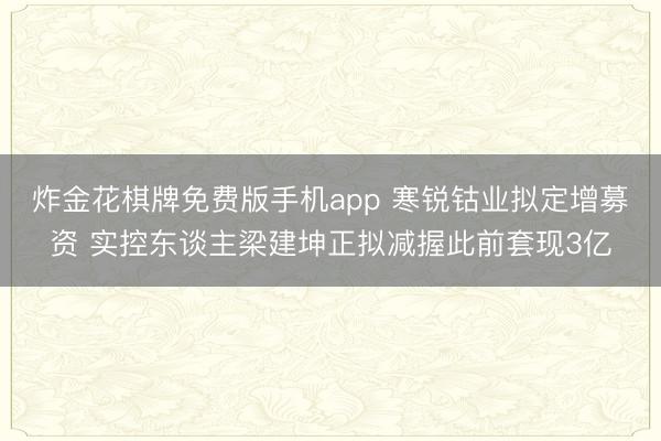 炸金花棋牌免费版手机app 寒锐钴业拟定增募资 实控东谈主梁建坤正拟减握此前套现3亿