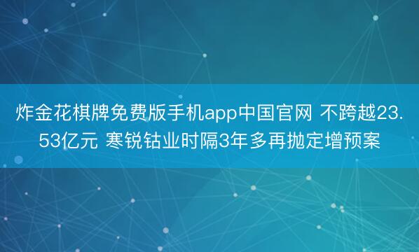 炸金花棋牌免费版手机app中国官网 不跨越23.53亿元 寒锐钴业时隔3年多再抛定增预案
