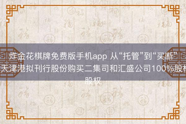 炸金花棋牌免费版手机app 从“托管”到“买断”， 天津港拟刊行股份购买二集司和汇盛公司100%股权
