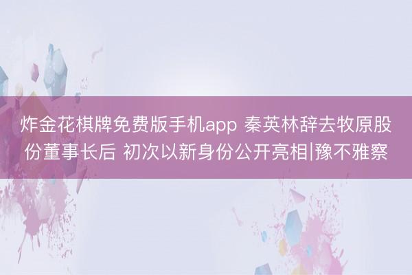 炸金花棋牌免费版手机app 秦英林辞去牧原股份董事长后 初次以新身份公开亮相∣豫不雅察