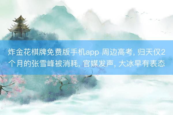 炸金花棋牌免费版手机app 周边高考， 归天仅2个月的张雪峰被消耗， 官媒发声， 大冰早有表态