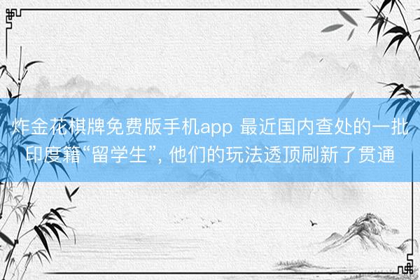 炸金花棋牌免费版手机app 最近国内查处的一批印度籍“留学生”, 他们的玩法透顶刷新了贯通