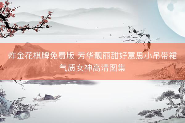 炸金花棋牌免费版 芳华靓丽甜好意思小吊带裙气质女神高清图集
