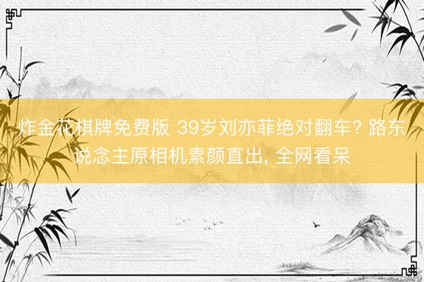 炸金花棋牌免费版 39岁刘亦菲绝对翻车? 路东说念主原相机素颜直出, 全网看呆