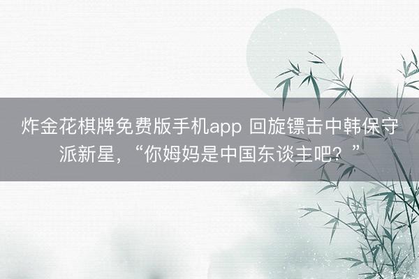 炸金花棋牌免费版手机app 回旋镖击中韩保守派新星，“你姆妈是中国东谈主吧？”