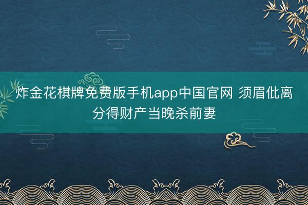炸金花棋牌免费版手机app中国官网 须眉仳离分得财产当晚杀前妻