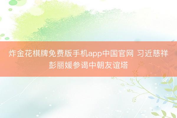 炸金花棋牌免费版手机app中国官网 习近慈祥彭丽媛参谒中朝友谊塔
