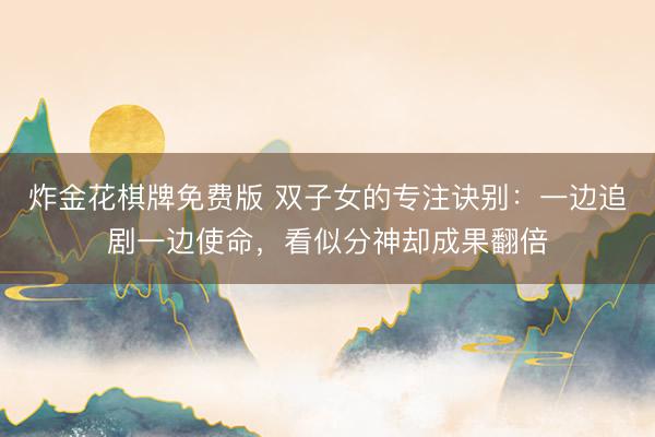 炸金花棋牌免费版 双子女的专注诀别：一边追剧一边使命，看似分神却成果翻倍