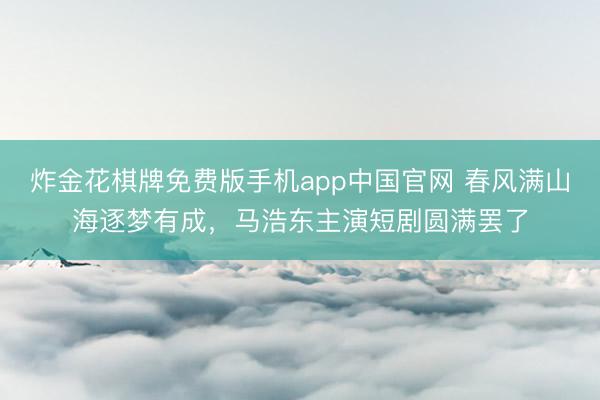 炸金花棋牌免费版手机app中国官网 春风满山海逐梦有成，马浩东主演短剧圆满罢了