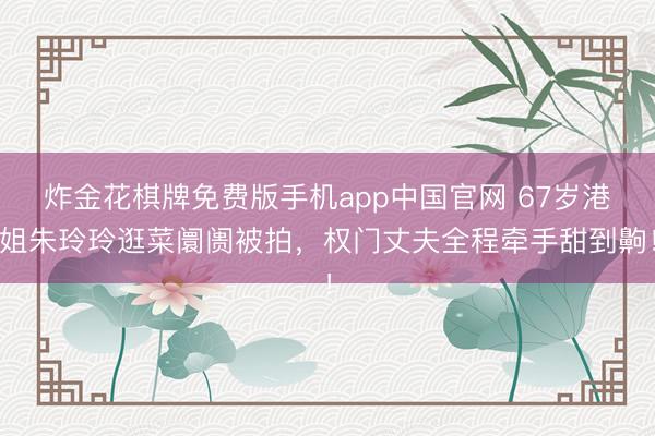 炸金花棋牌免费版手机app中国官网 67岁港姐朱玲玲逛菜阛阓被拍，权门丈夫全程牵手甜到齁！