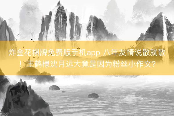 炸金花棋牌免费版手机app 八年友情说散就散！王鹤棣沈月远大竟是因为粉丝小作文？