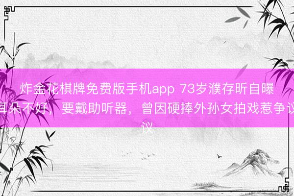 炸金花棋牌免费版手机app 73岁濮存昕自曝耳朵不好，要戴助听器，曾因硬捧外孙女拍戏惹争议