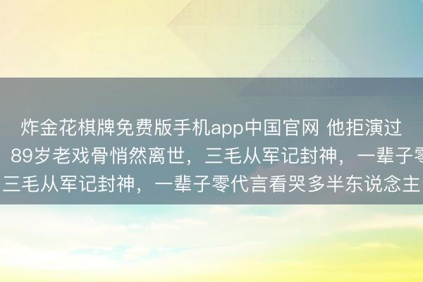 炸金花棋牌免费版手机app中国官网 他拒演过的司马懿成了千古经典！89岁老戏骨悄然离世，三毛从军记封神，一辈子零代言看哭多半东说念主