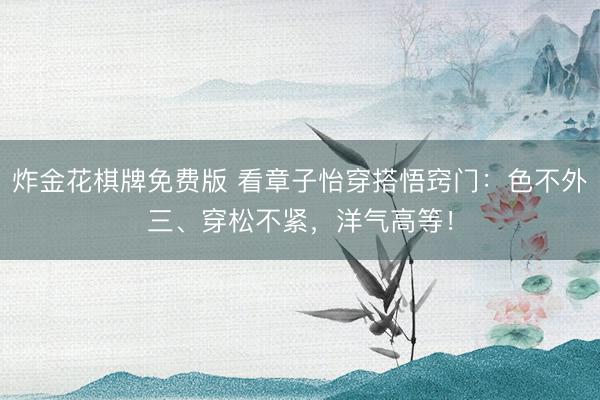 炸金花棋牌免费版 看章子怡穿搭悟窍门：色不外三、穿松不紧，洋气高等！