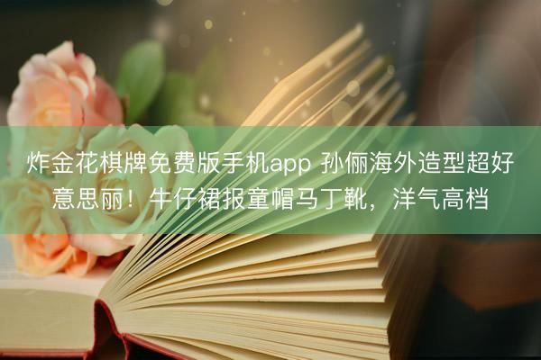 炸金花棋牌免费版手机app 孙俪海外造型超好意思丽！牛仔裙报童帽马丁靴，洋气高档