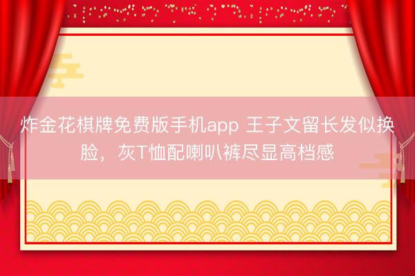 炸金花棋牌免费版手机app 王子文留长发似换脸，灰T恤配喇叭裤尽显高档感