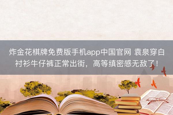 炸金花棋牌免费版手机app中国官网 袁泉穿白衬衫牛仔裤正常出街，高等缜密感无敌了！