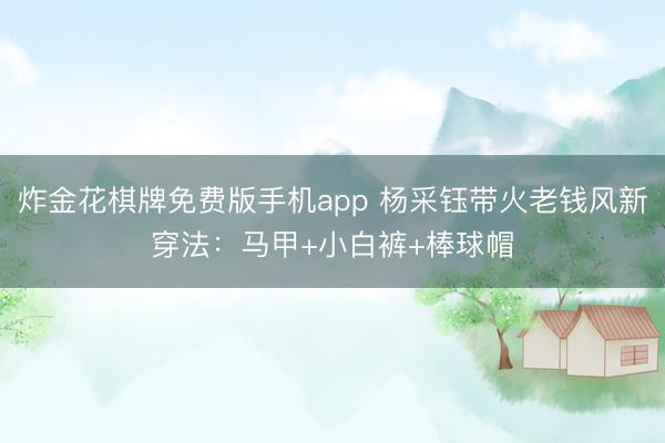 炸金花棋牌免费版手机app 杨采钰带火老钱风新穿法:马甲+小白裤+棒球帽