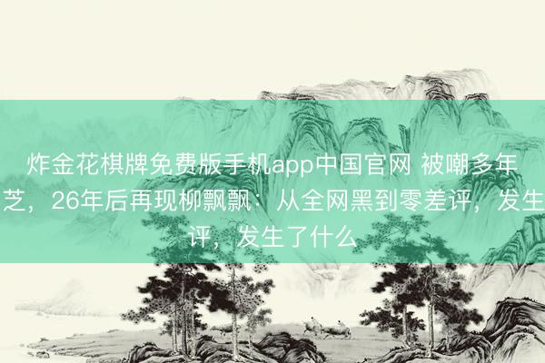 炸金花棋牌免费版手机app中国官网 被嘲多年的张柏芝，26年后再现柳飘飘：从全网黑到零差评，发生了什么