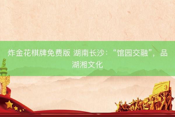 炸金花棋牌免费版 湖南长沙：“馆园交融”，品湖湘文化