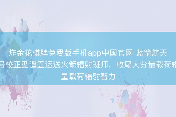 炸金花棋牌免费版手机app中国官网 蓝箭航天朱雀二号校正型遥五运送火箭辐射班师，收尾大分量载荷辐射智力