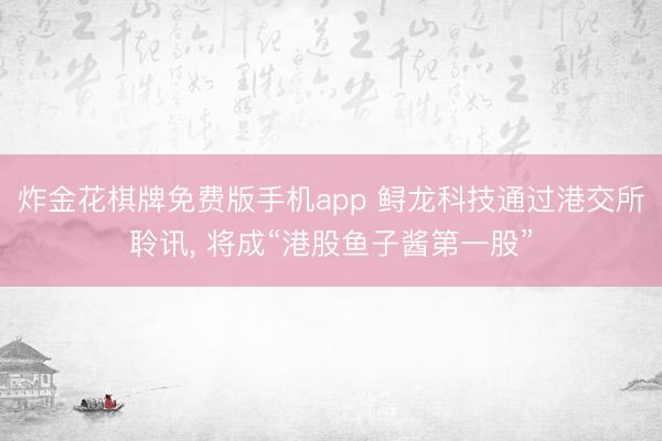 炸金花棋牌免费版手机app 鲟龙科技通过港交所聆讯， 将成“港股鱼子酱第一股”