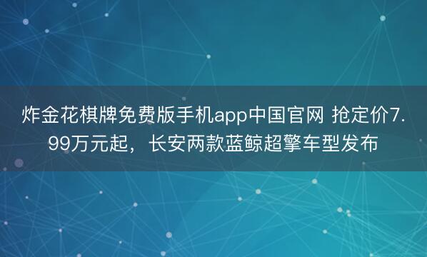 炸金花棋牌免费版手机app中国官网 抢定价7.99万元起，长安两款蓝鲸超擎车型发布