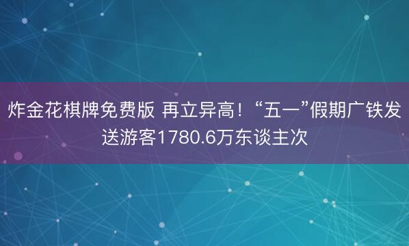 炸金花棋牌免费版 再立异高！“五一”假期广铁发送游客1780.6万东谈主次